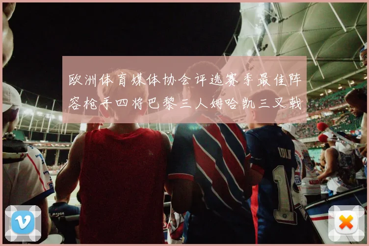 欧洲体育媒体协会评选赛季最佳阵容枪手四将巴黎三人姆哈凯三叉戟引关注