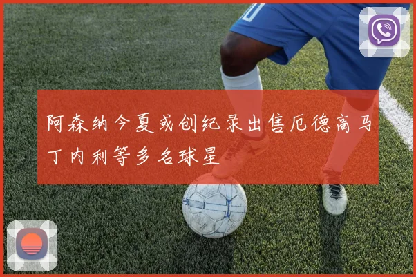 阿森纳今夏或创纪录出售厄德高马丁内利等多名球星