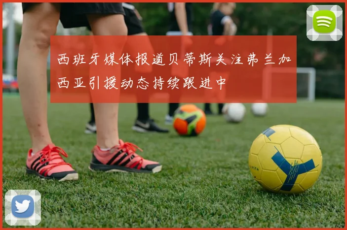 西班牙媒体报道贝蒂斯关注弗兰加西亚引援动态持续跟进中