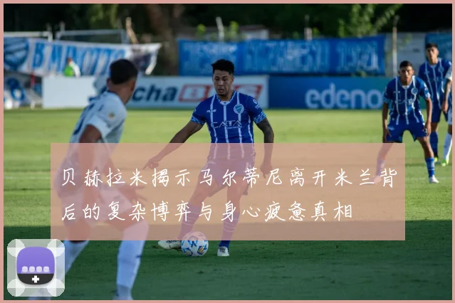 贝赫拉米揭示马尔蒂尼离开米兰背后的复杂博弈与身心疲惫真相