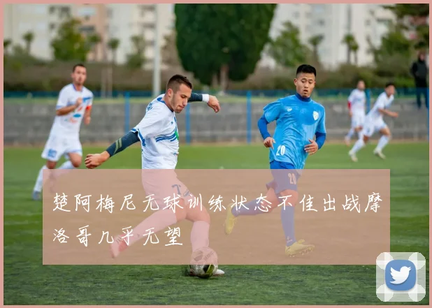 楚阿梅尼无球训练状态不佳出战摩洛哥几乎无望