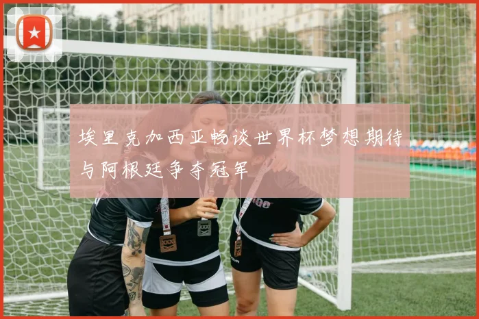 埃里克加西亚畅谈世界杯梦想期待与阿根廷争夺冠军
