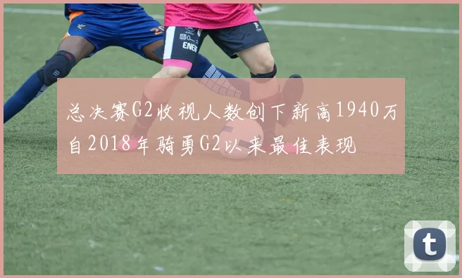 总决赛G2收视人数创下新高1940万自2018年骑勇G2以来最佳表现