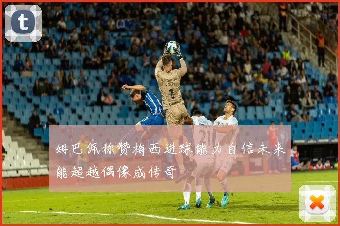 姆巴佩称赞梅西进球能力自信未来能超越偶像成传奇