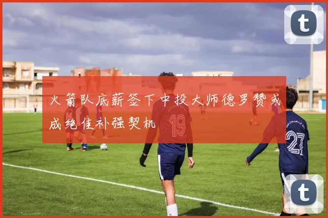 火箭队底薪签下中投大师德罗赞或成绝佳补强契机
