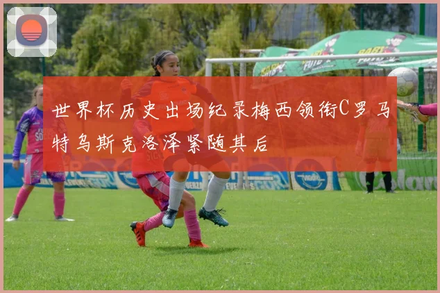 世界杯历史出场纪录梅西领衔C罗马特乌斯克洛泽紧随其后