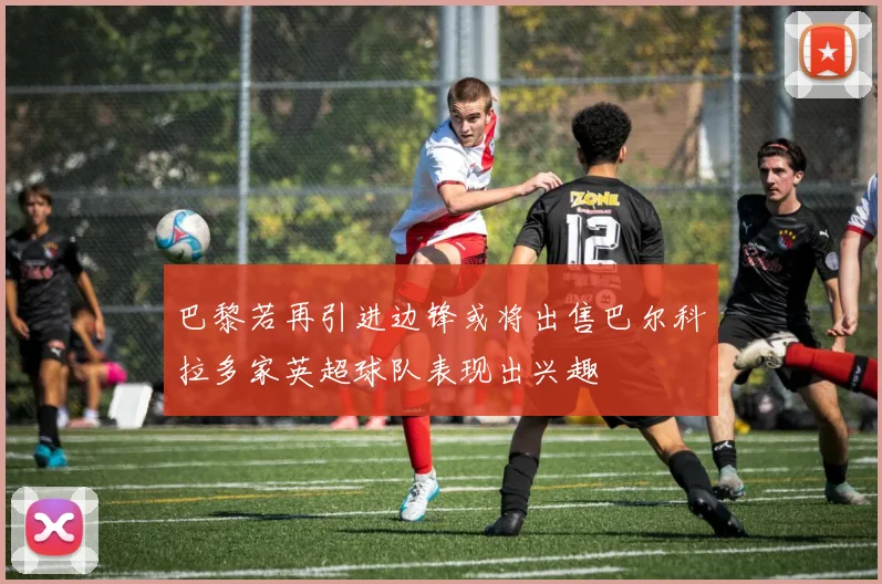 巴黎若再引进边锋或将出售巴尔科拉多家英超球队表现出兴趣