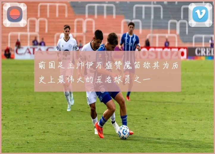 前国足主帅伊万盛赞魔笛称其为历史上最伟大的五名球员之一
